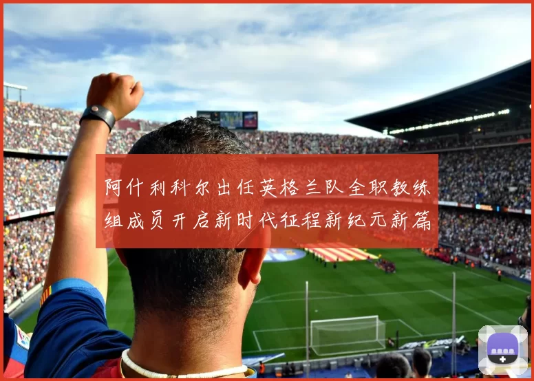 阿什利科尔出任英格兰队全职教练组成员开启新时代征程新纪元新篇章